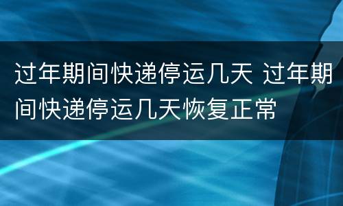 过年期间快递停运几天 过年期间快递停运几天恢复正常