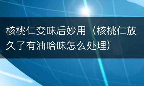 核桃仁变味后妙用（核桃仁放久了有油哈味怎么处理）