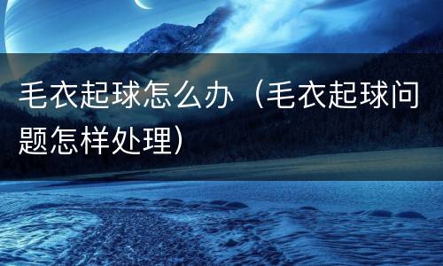 毛衣起球怎么办（毛衣起球问题怎样处理）