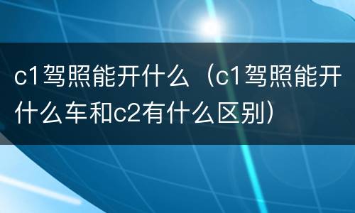 c1驾照能开什么（c1驾照能开什么车和c2有什么区别）