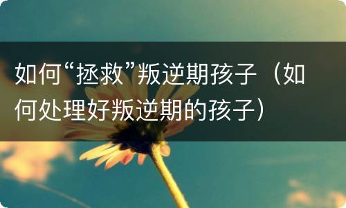 如何“拯救”叛逆期孩子（如何处理好叛逆期的孩子）