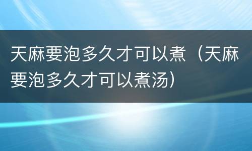 天麻要泡多久才可以煮（天麻要泡多久才可以煮汤）