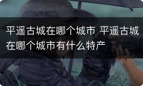 平遥古城在哪个城市 平遥古城在哪个城市有什么特产