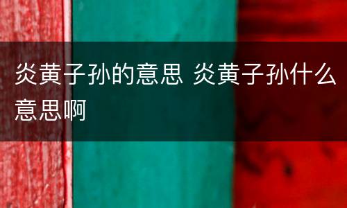 炎黄子孙的意思 炎黄子孙什么意思啊