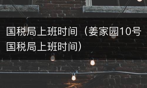 国税局上班时间（姜家园10号国税局上班时间）