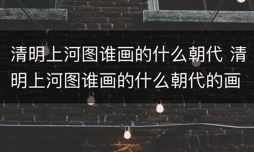 清明上河图谁画的什么朝代 清明上河图谁画的什么朝代的画