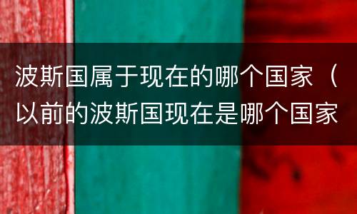 波斯国属于现在的哪个国家（以前的波斯国现在是哪个国家）