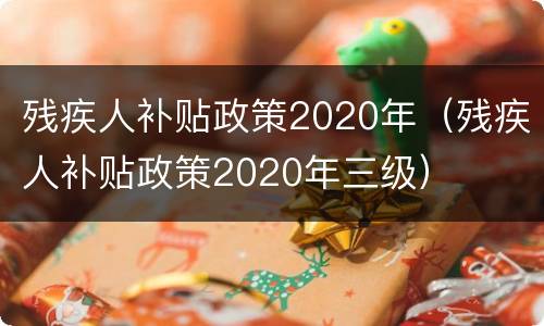残疾人补贴政策2020年（残疾人补贴政策2020年三级）