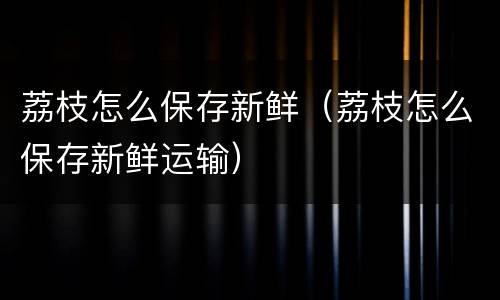 荔枝怎么保存新鲜（荔枝怎么保存新鲜运输）