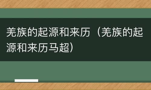羌族的起源和来历（羌族的起源和来历马超）