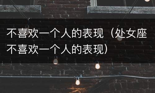 不喜欢一个人的表现（处女座不喜欢一个人的表现）