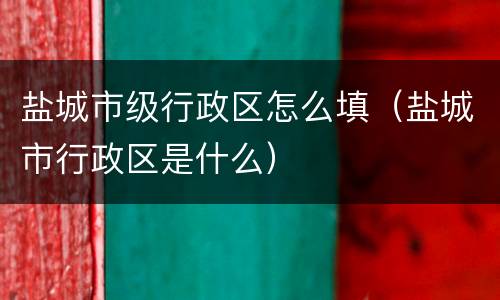 盐城市级行政区怎么填（盐城市行政区是什么）