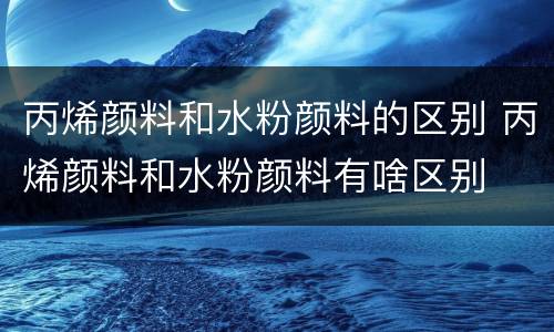 丙烯颜料和水粉颜料的区别 丙烯颜料和水粉颜料有啥区别