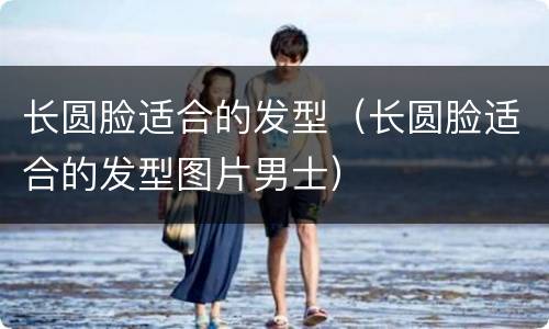 长圆脸适合的发型（长圆脸适合的发型图片男士）