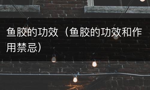鱼胶的功效（鱼胶的功效和作用禁忌）