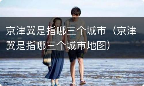 京津冀是指哪三个城市（京津冀是指哪三个城市地图）