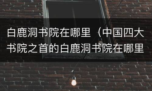 白鹿洞书院在哪里（中国四大书院之首的白鹿洞书院在哪里）