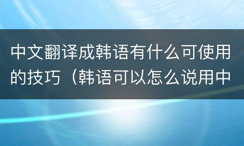 中文翻译成韩语有什么可使用的技巧（韩语可以怎么说用中文翻译）