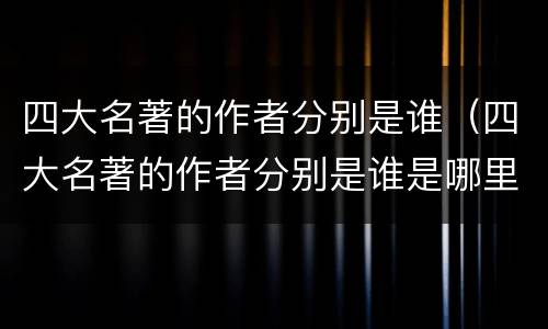 四大名著的作者分别是谁（四大名著的作者分别是谁是哪里人）