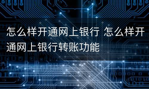 怎么样开通网上银行 怎么样开通网上银行转账功能