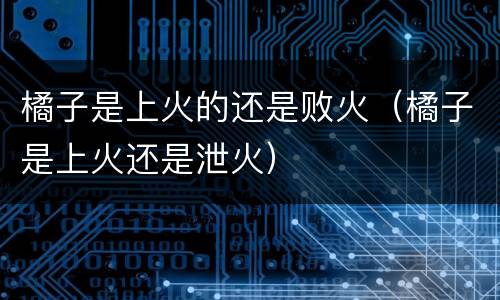 橘子是上火的还是败火（橘子是上火还是泄火）