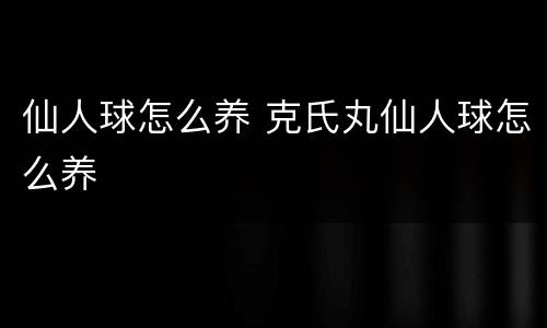 仙人球怎么养 克氏丸仙人球怎么养