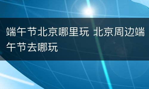 端午节北京哪里玩 北京周边端午节去哪玩