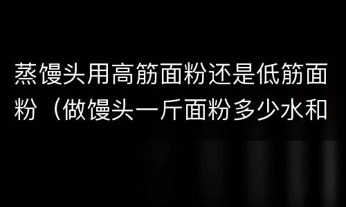 蒸馒头用高筋面粉还是低筋面粉（做馒头一斤面粉多少水和酵母）