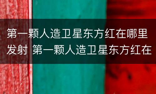 第一颗人造卫星东方红在哪里发射 第一颗人造卫星东方红在哪发射的