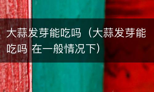 大蒜发芽能吃吗（大蒜发芽能吃吗 在一般情况下）