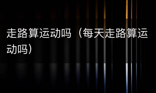 走路算运动吗（每天走路算运动吗）