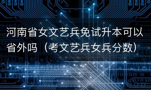 河南省女文艺兵免试升本可以省外吗（考文艺兵女兵分数）