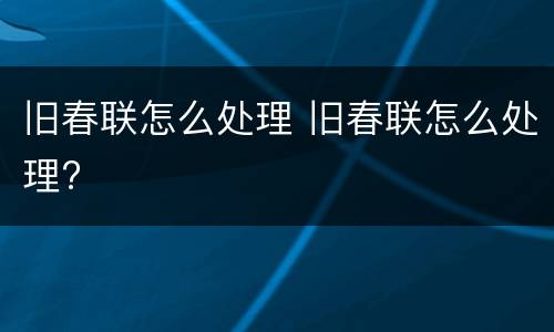 旧春联怎么处理 旧春联怎么处理?