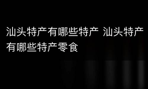 汕头特产有哪些特产 汕头特产有哪些特产零食