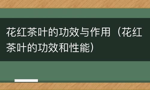 花红茶叶的功效与作用（花红茶叶的功效和性能）