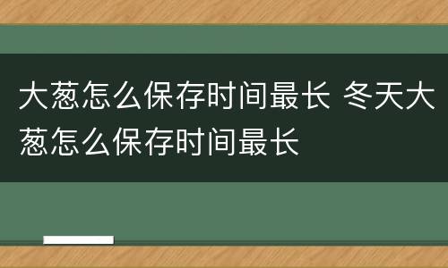 大葱怎么保存时间最长 冬天大葱怎么保存时间最长