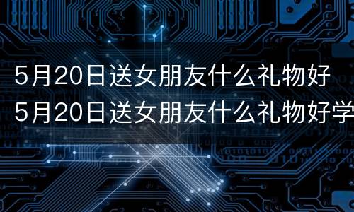 5月20日送女朋友什么礼物好 5月20日送女朋友什么礼物好学生