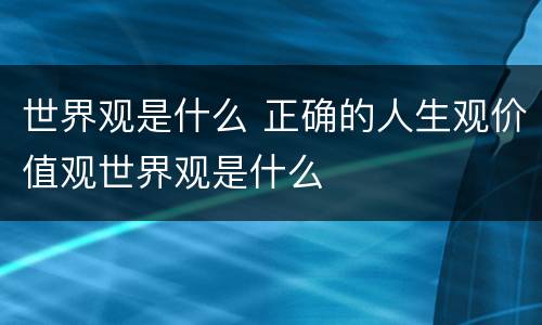 世界观是什么 正确的人生观价值观世界观是什么