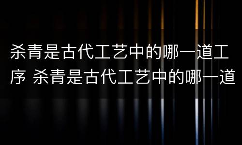 杀青是古代工艺中的哪一道工序 杀青是古代工艺中的哪一道程序