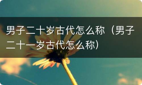 男子二十岁古代怎么称（男子二十一岁古代怎么称）