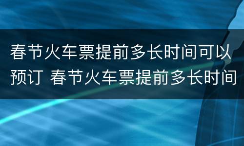 春节火车票提前多长时间可以预订 春节火车票提前多长时间可以预订到
