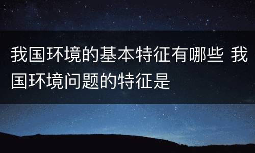 我国环境的基本特征有哪些 我国环境问题的特征是