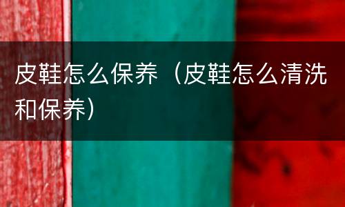 皮鞋怎么保养（皮鞋怎么清洗和保养）