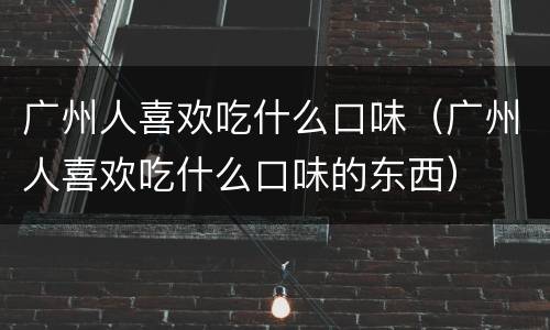 广州人喜欢吃什么口味（广州人喜欢吃什么口味的东西）