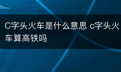 C字头火车是什么意思 c字头火车算高铁吗