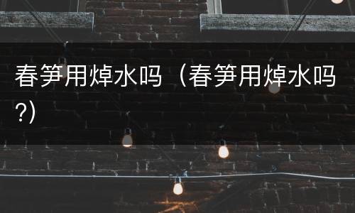 春笋用焯水吗（春笋用焯水吗?）