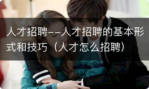 人才招聘--人才招聘的基本形式和技巧（人才怎么招聘）