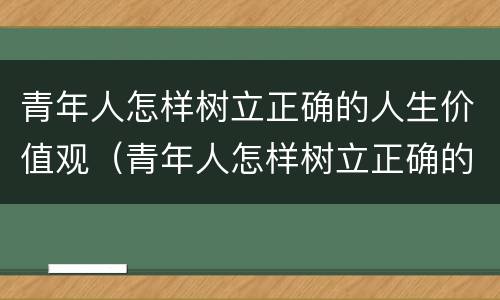 青年人怎样树立正确的人生价值观（青年人怎样树立正确的人生价值观心得体会）