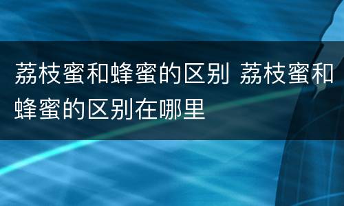 荔枝蜜和蜂蜜的区别 荔枝蜜和蜂蜜的区别在哪里
