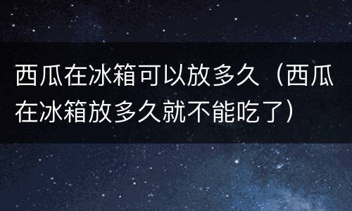 西瓜在冰箱可以放多久（西瓜在冰箱放多久就不能吃了）